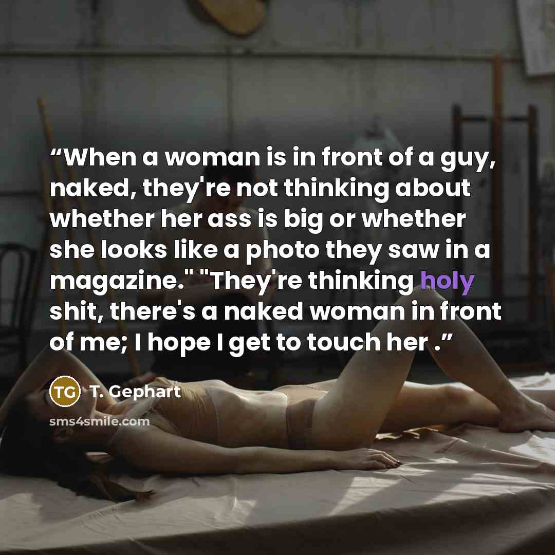 “When a woman is in front of a guy, naked, they're not thinking about whether her ass is big or whether she looks like a photo they saw in a magazine." "They're thinking holy shit, there's a naked woman in front of me; I hope I get to touch her .” quote by T. Gephart