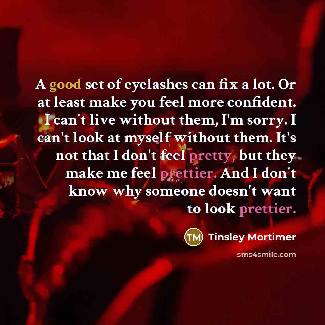 “A good set of eyelashes can fix a lot. Or at least make you feel more confident. I can't live without them, I'm sorry. I can't look at myself without them. It's not that I don't feel pretty, but they make me feel prettier. And I don't know why someone doesn't want to look prettier.” quote by Tinsley Mortimer