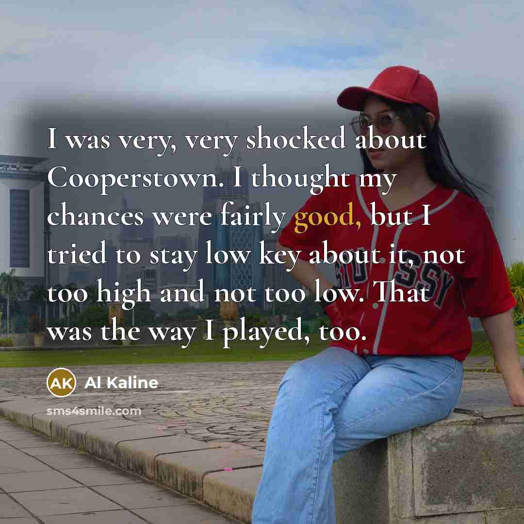 “I was very, very shocked about Cooperstown. I thought my chances were fairly good, but I tried to stay low key about it, not too high and not too low. That was the way I played, too.” quote by Al Kaline