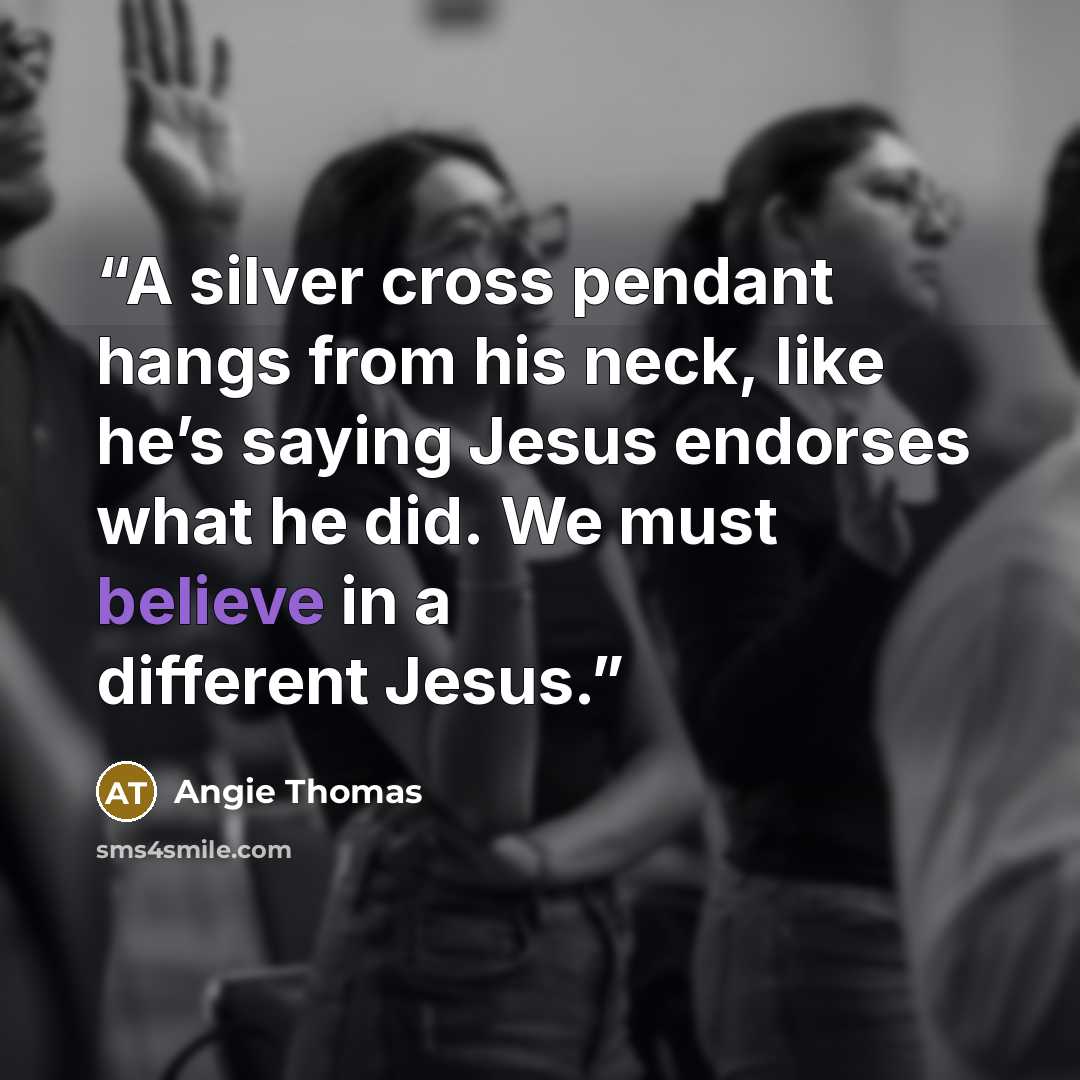 “A silver cross pendant hangs from his neck, like he’s saying Jesus endorses what he did. We must believe in a different Jesus.” quote by Angie Thomas