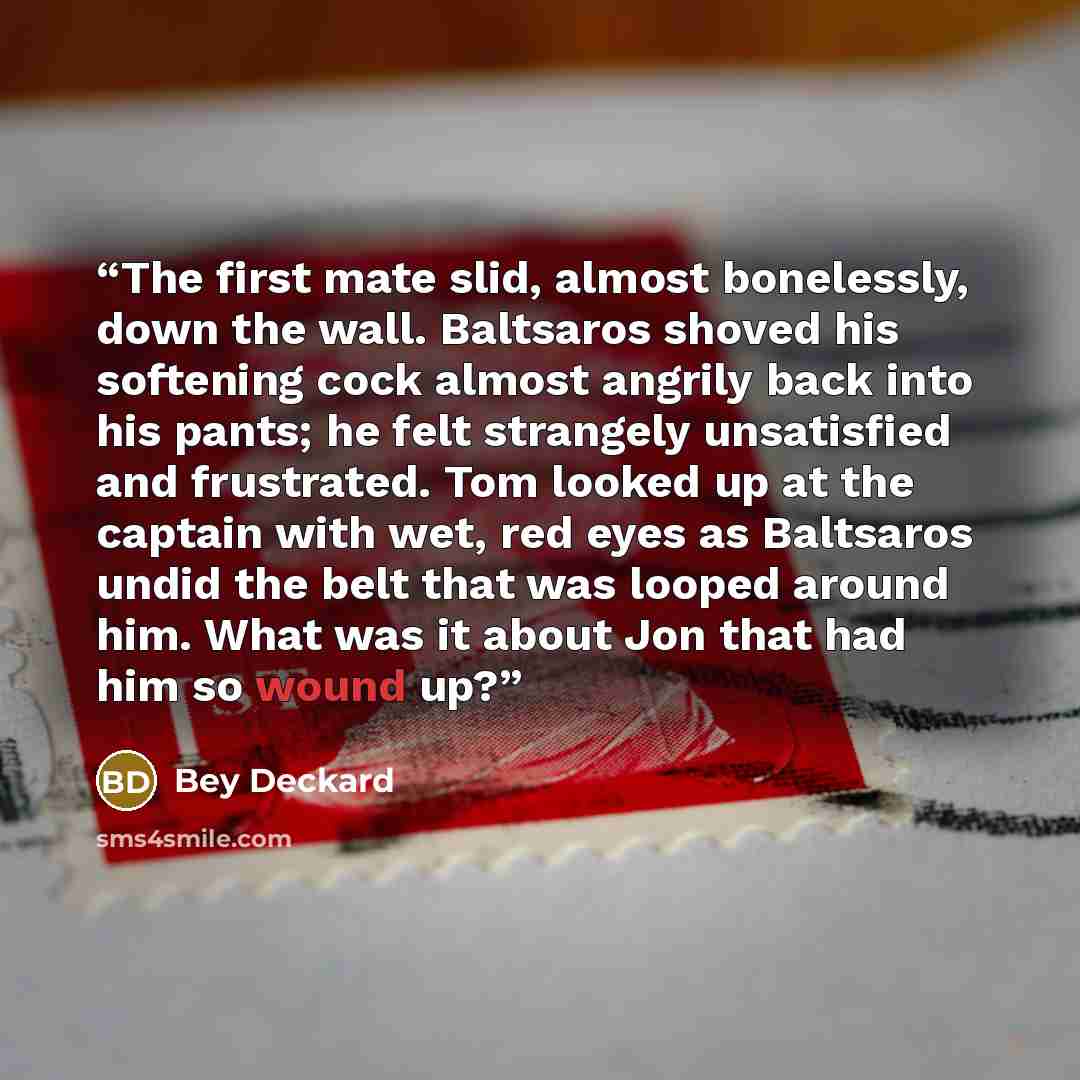 “The first mate slid, almost bonelessly, down the wall. Baltsaros shoved his softening cock almost angrily back into his pants; he felt strangely unsatisfied and frustrated. Tom looked up at the captain with wet, red eyes as Baltsaros undid the belt that was looped around him. What was it about Jon…” quote by Bey Deckard