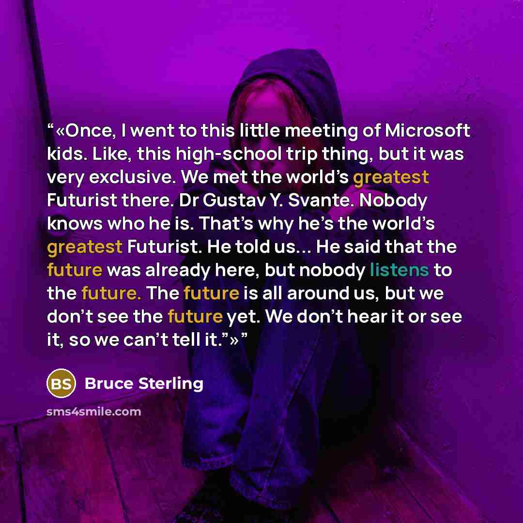 “Once, I went to this little meeting of Microsoft kids. Like, this high-school trip thing, but it was very exclusive. We met the world’s greatest Futurist there. Dr Gustav Y. Svante. Nobody knows who he is. That’s why he’s the world’s greatest Futurist. He told us... He said that the future was…” quote by Bruce Sterling