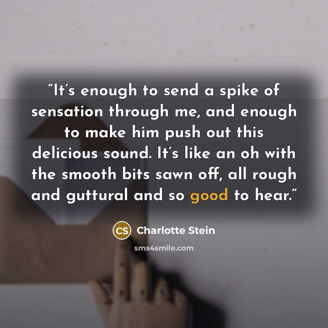 “It’s enough to send a spike of sensation through me, and enough to make him push out this delicious sound. It’s like an oh with the smooth bits sawn off, all rough and guttural and so good to hear.” quote by Charlotte Stein