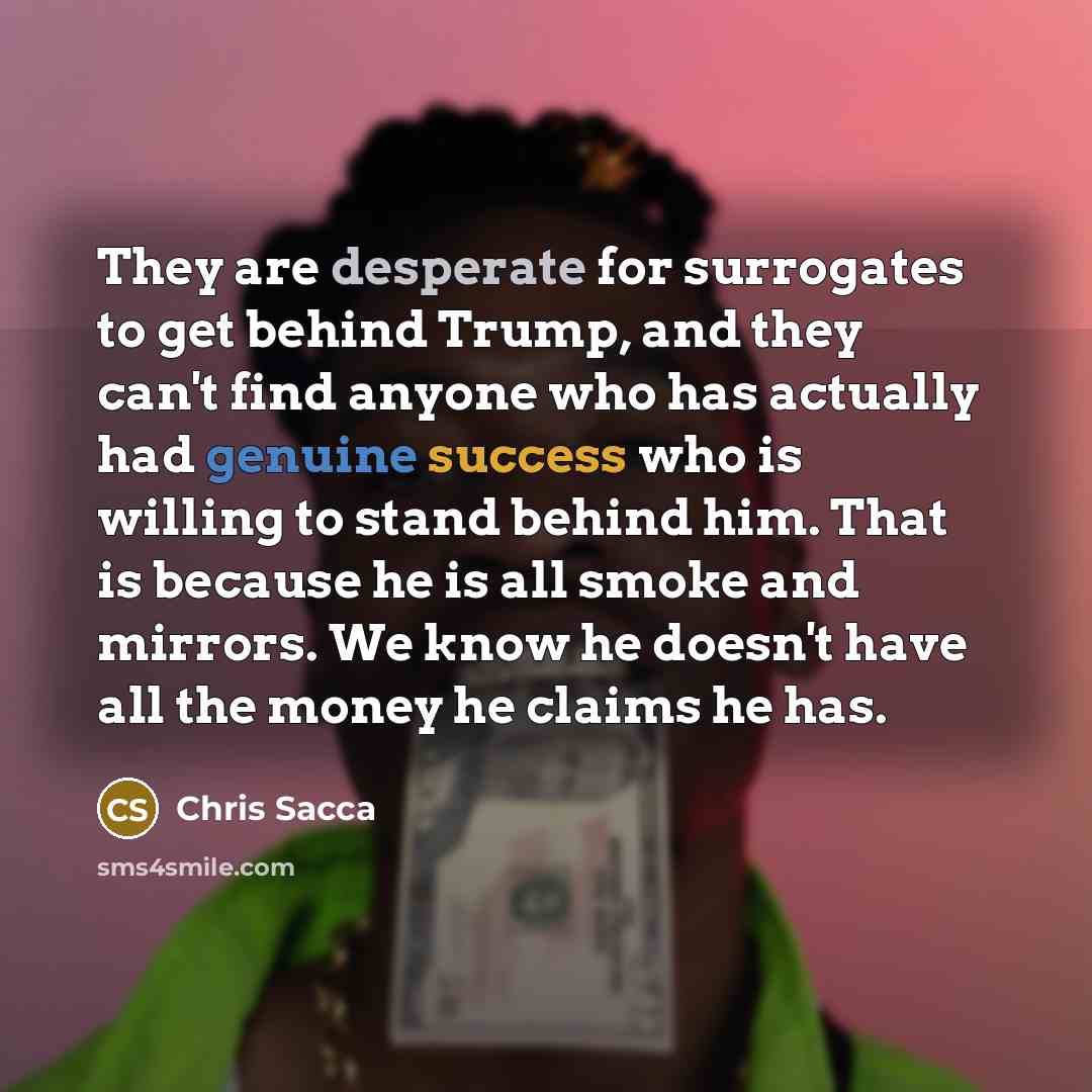 “They are desperate for surrogates to get behind Trump, and they can't find anyone who has actually had genuine success who is willing to stand behind him. That is because he is all smoke and mirrors. We know he doesn't have all the money he claims he has.” quote by Chris Sacca