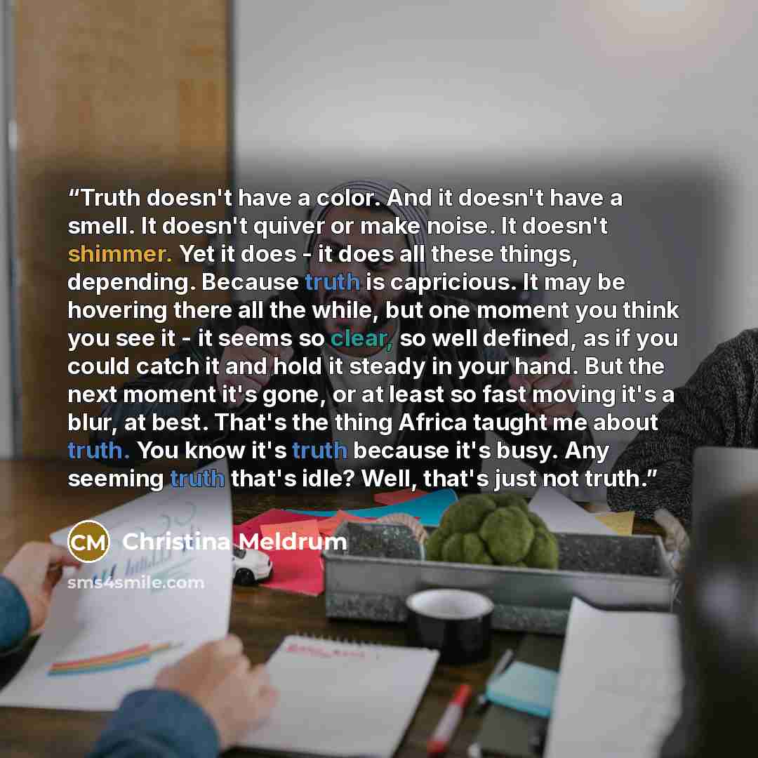 “Truth doesn't have a color. And it doesn't have a smell. It doesn't quiver or make noise. It doesn't shimmer. Yet it does - it does all these things, depending. Because truth is capricious. It may be hovering there all the while, but one moment you think you see it - it seems so clear, so well…” quote by Christina Meldrum