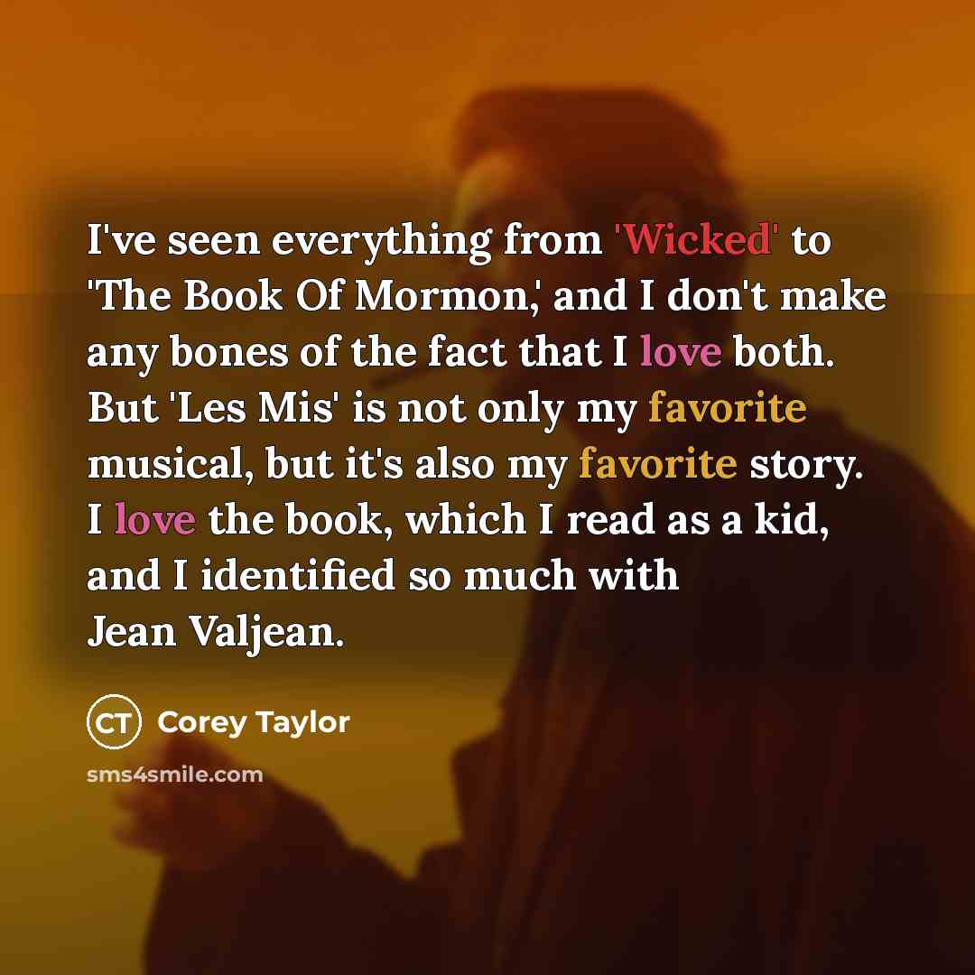 “I've seen everything from 'Wicked' to 'The Book Of Mormon,' and I don't make any bones of the fact that I love both. But 'Les Mis' is not only my favorite musical, but it's also my favorite story. I love the book, which I read as a kid, and I identified so much with Jean Valjean.” quote by Corey Taylor