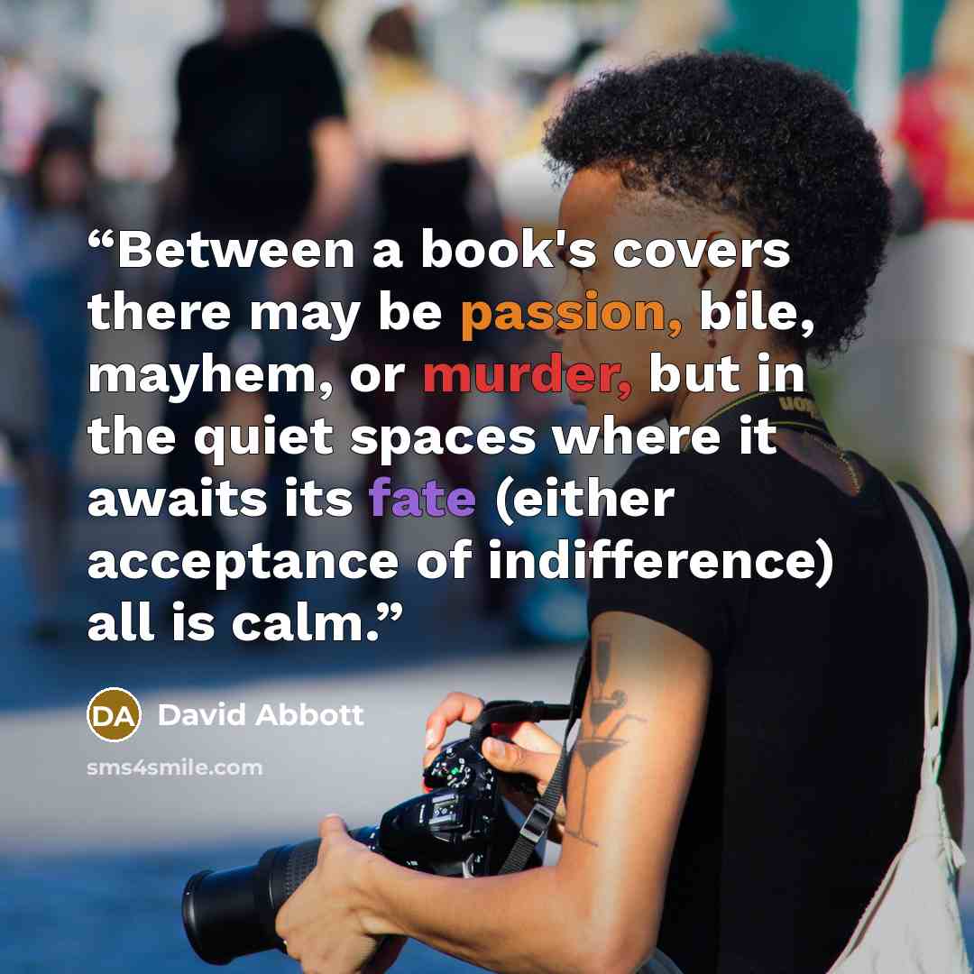 “Between a book's covers there may be passion, bile, mayhem, or murder, but in the quiet spaces where it awaits its fate (either acceptance of indifference) all is calm.” quote by David Abbott