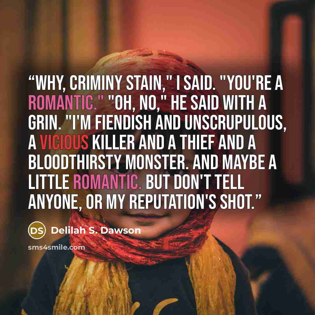“Why, Criminy Stain," I said. "You're a romantic." "Oh, no," he said with a grin. "I'm fiendish and unscrupulous, a vicious killer and a thief and a bloodthirsty monster. And maybe a little romantic. But don't tell anyone, or my reputation's shot.” quote by Delilah S. Dawson