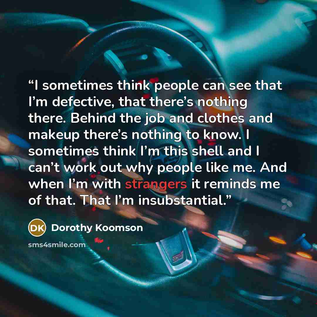 “I sometimes think people can see that I’m defective, that there’s nothing there. Behind the job and clothes and makeup there’s nothing to know. I sometimes think I’m this shell and I can’t work out why people like me. And when I’m with strangers it reminds me of that. That I’m insubstantial.” quote by Dorothy Koomson