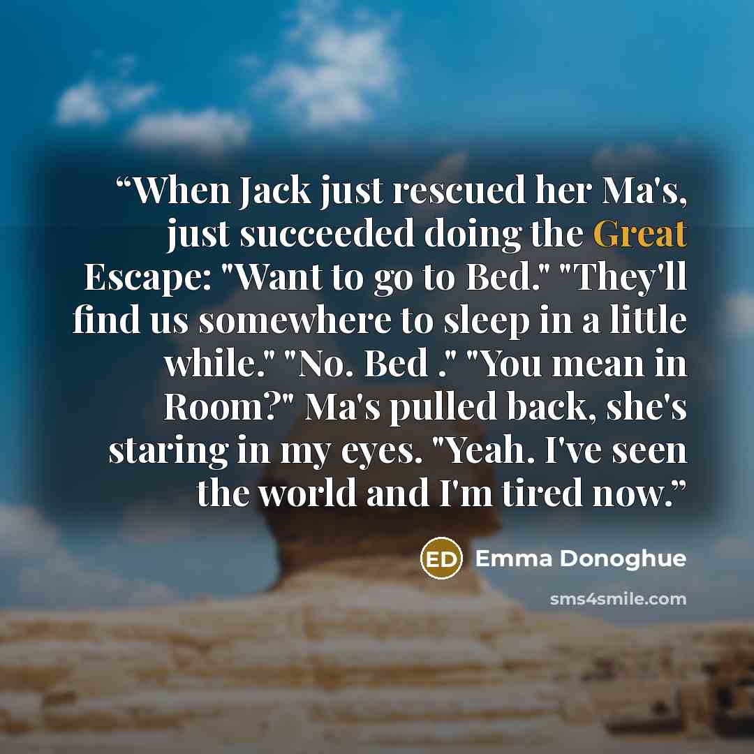 “When Jack just rescued her Ma's, just succeeded doing the Great Escape: "Want to go to Bed." "They'll find us somewhere to sleep in a little while." "No. Bed ." "You mean in Room?" Ma's pulled back, she's staring in my eyes. "Yeah. I've seen the world and I'm tired now.” quote by Emma Donoghue