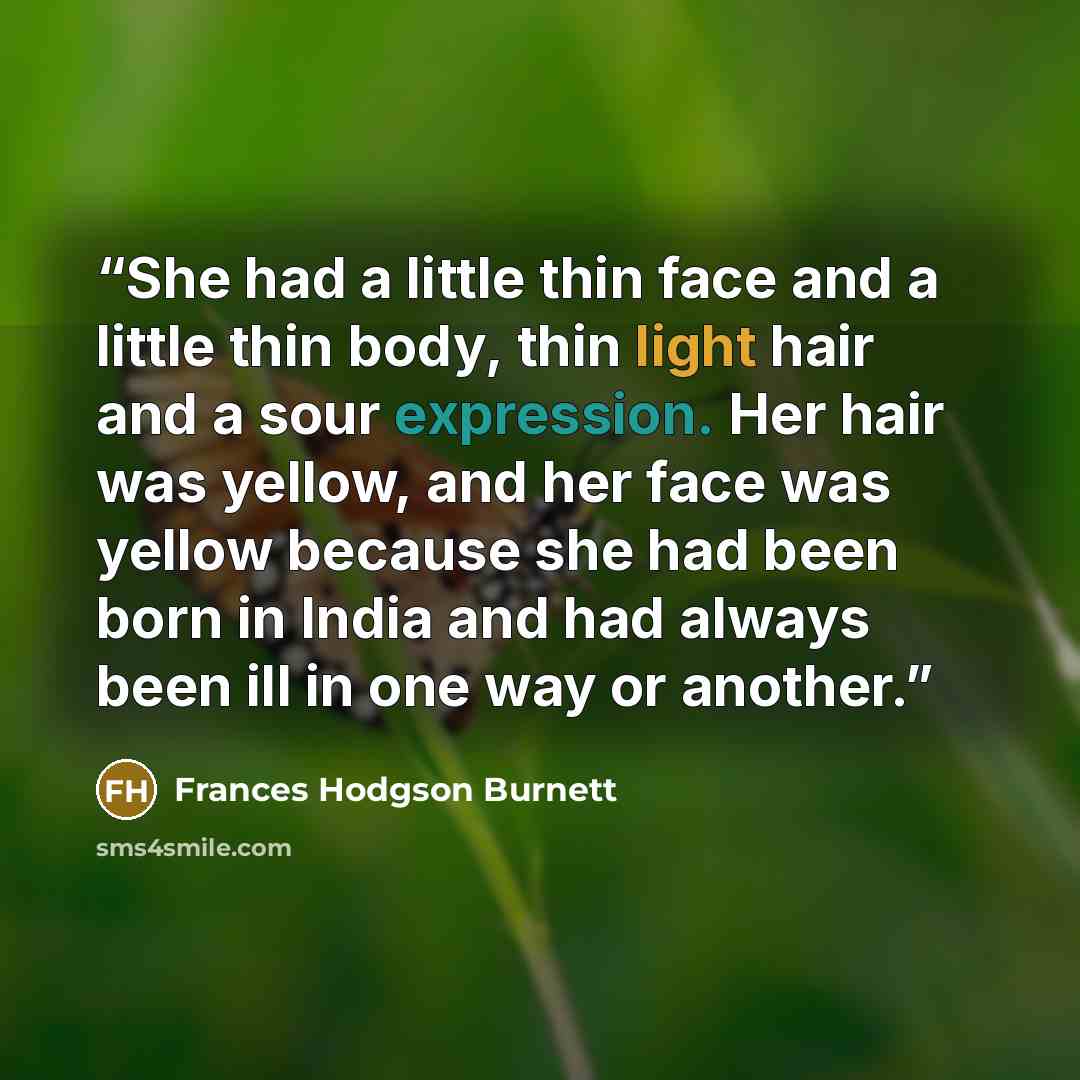 “She had a little thin face and a little thin body, thin light hair and a sour expression. Her hair was yellow, and her face was yellow because she had been born in India and had always been ill in one way or another.” quote by Frances Hodgson Burnett