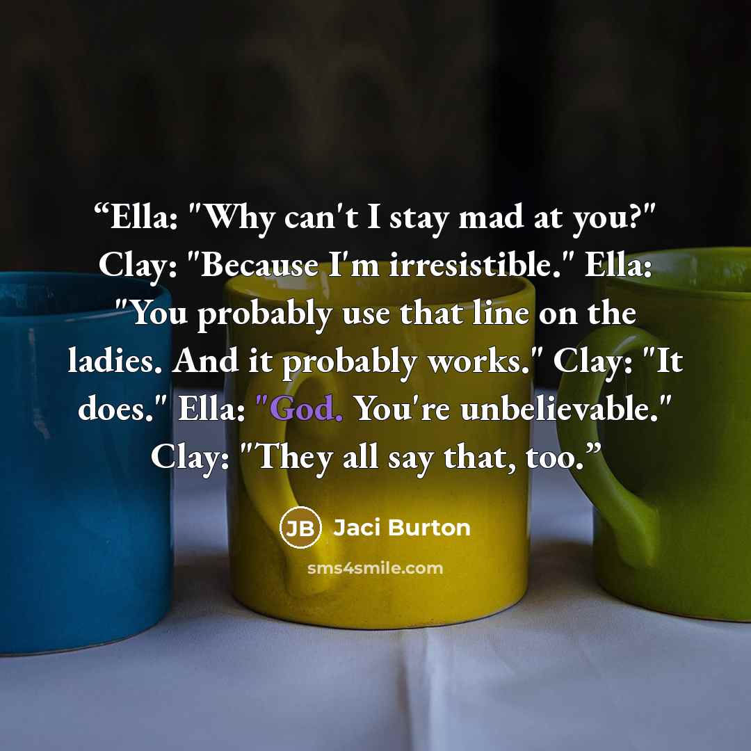 “Ella: "Why can't I stay mad at you?" Clay: "Because I'm irresistible." Ella: "You probably use that line on the ladies. And it probably works." Clay: "It does." Ella: "God. You're unbelievable." Clay: "They all say that, too.” quote by Jaci Burton