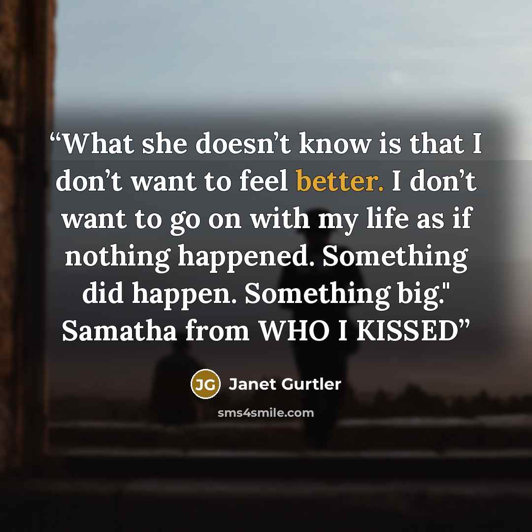“What she doesn’t know is that I don’t want to feel better. I don’t want to go on with my life as if nothing happened. Something did happen. Something big." Samatha from WHO I KISSED” quote by Janet Gurtler