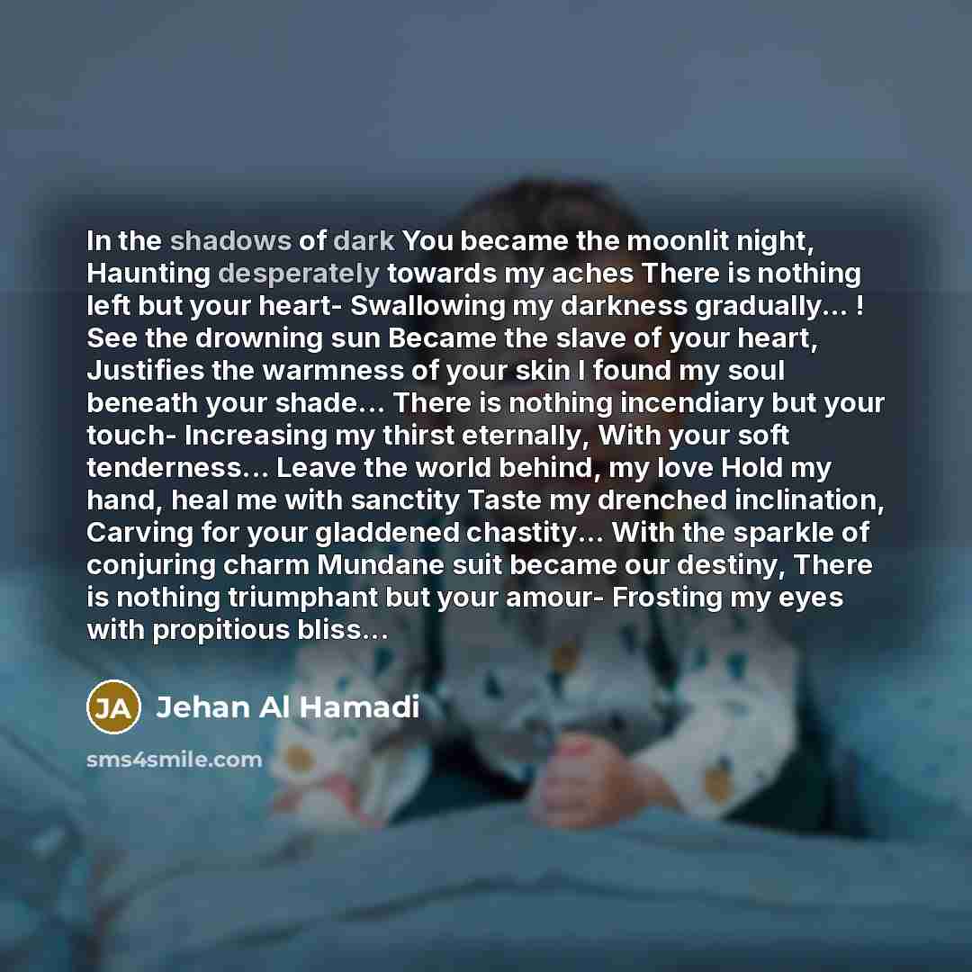 “In the shadows of dark You became the moonlit night, Haunting desperately towards my aches There is nothing left but your heart- Swallowing my darkness gradually… ! See the drowning sun Became the slave of your heart, Justifies the warmness of your skin I found my soul beneath your shade... There…” quote by Jehan Al Hamadi