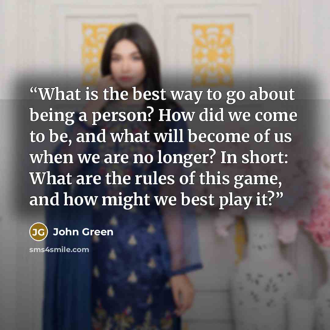 “What is the best way to go about being a person? How did we come to be, and what will become of us when we are no longer? In short: What are the rules of this game, and how might we best play it?” quote by John Green