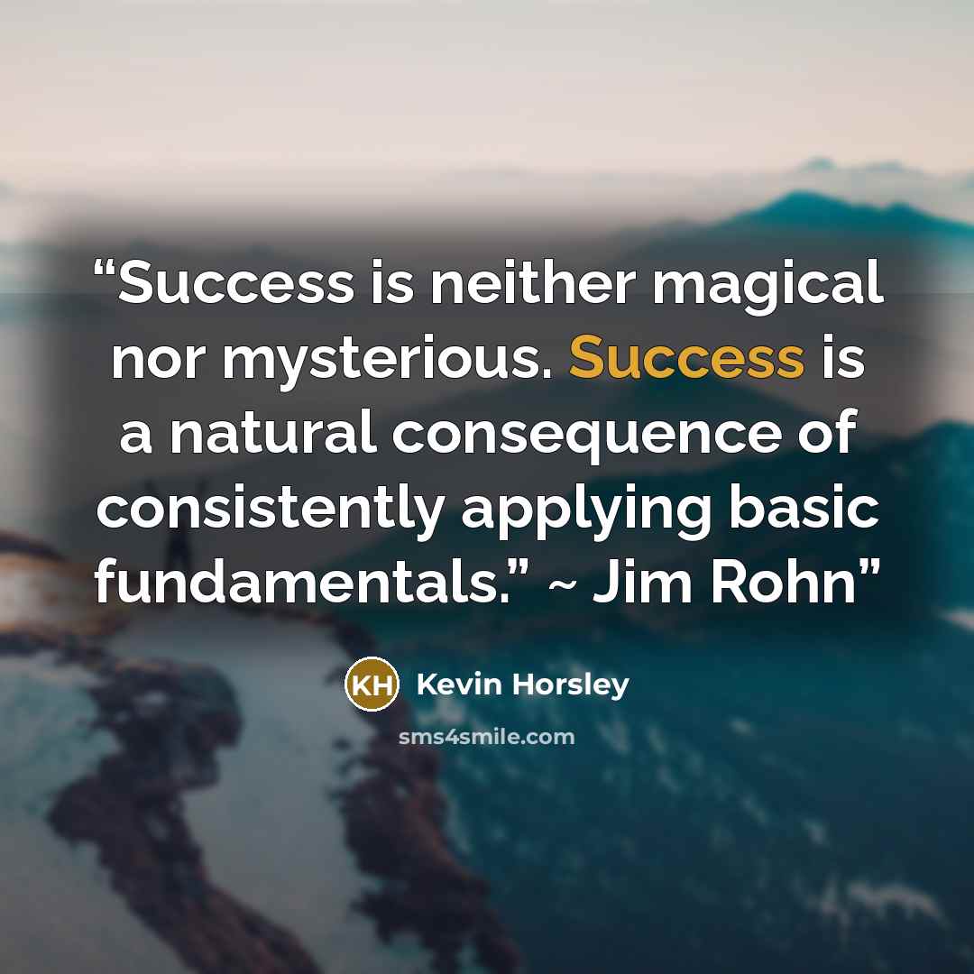 “Success is neither magical nor mysterious. Success is a natural consequence of consistently applying basic fundamentals.” ~ Jim Rohn” quote by Kevin Horsley