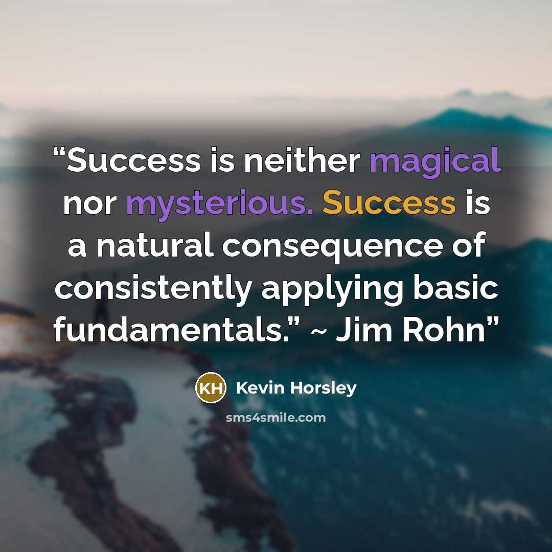 “Success is neither magical nor mysterious. Success is a natural consequence of consistently applying basic fundamentals.” ~ Jim Rohn” quote by Kevin Horsley
