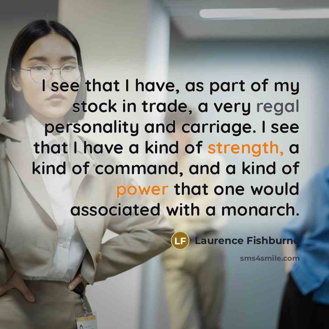 “I see that I have, as part of my stock in trade, a very regal personality and carriage. I see that I have a kind of strength, a kind of command, and a kind of power that one would associated with a monarch.” quote by Laurence Fishburne