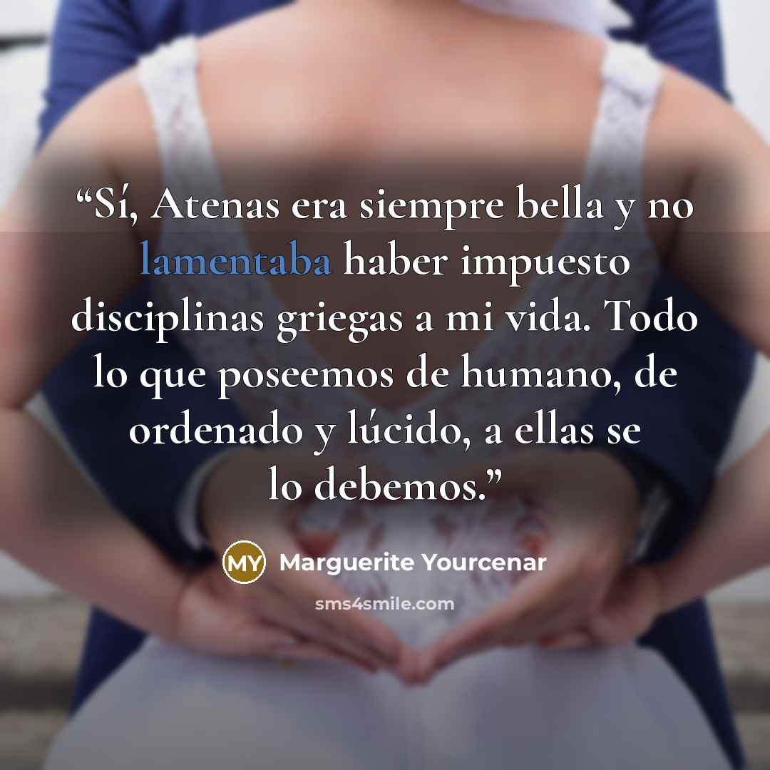 “Sí, Atenas era siempre bella y no lamentaba haber impuesto disciplinas griegas a mi vida. Todo lo que poseemos de humano, de ordenado y lúcido, a ellas se lo debemos.” quote by Marguerite Yourcenar