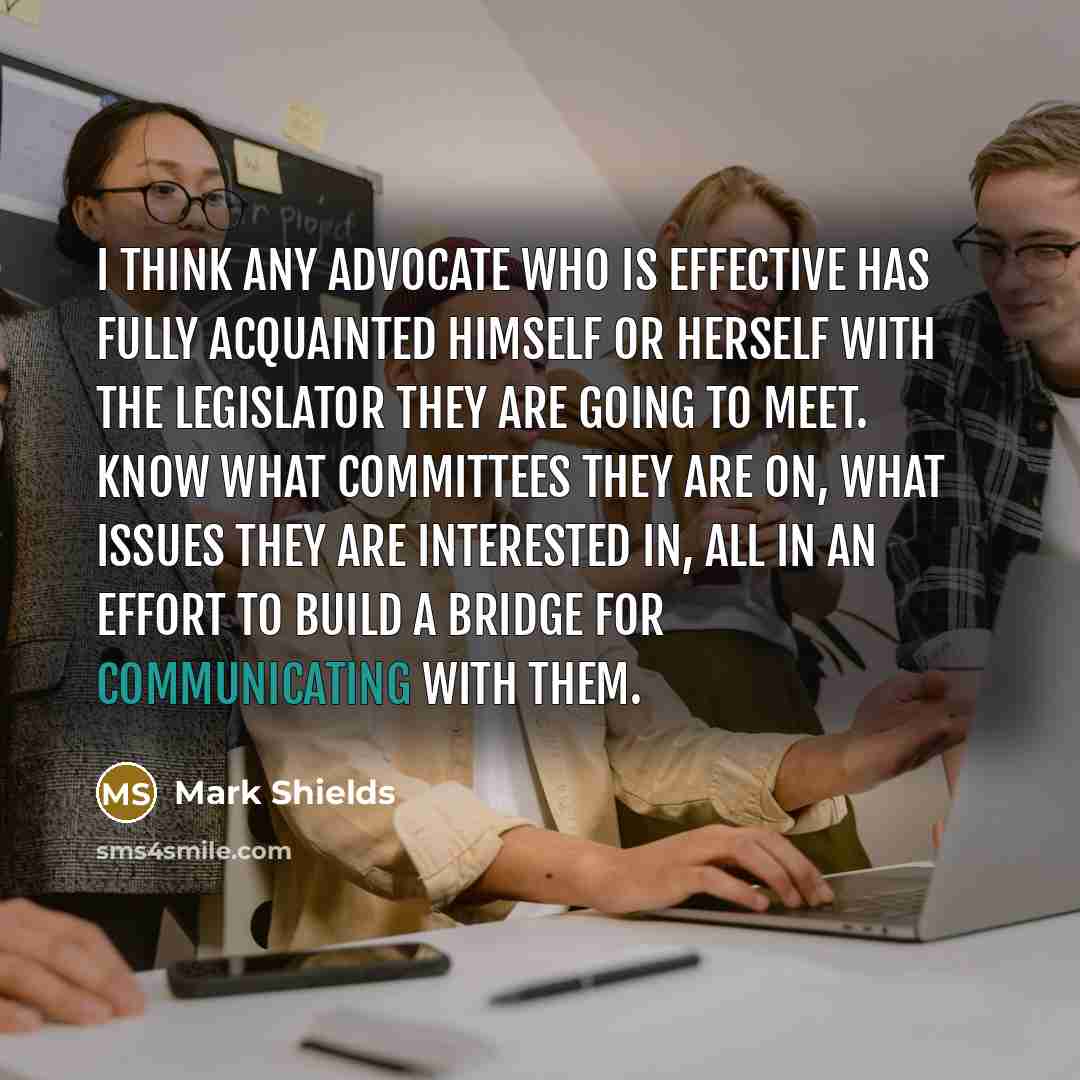 “I think any advocate who is effective has fully acquainted himself or herself with the legislator they are going to meet. Know what committees they are on, what issues they are interested in, all in an effort to build a bridge for communicating with them.” quote by Mark Shields