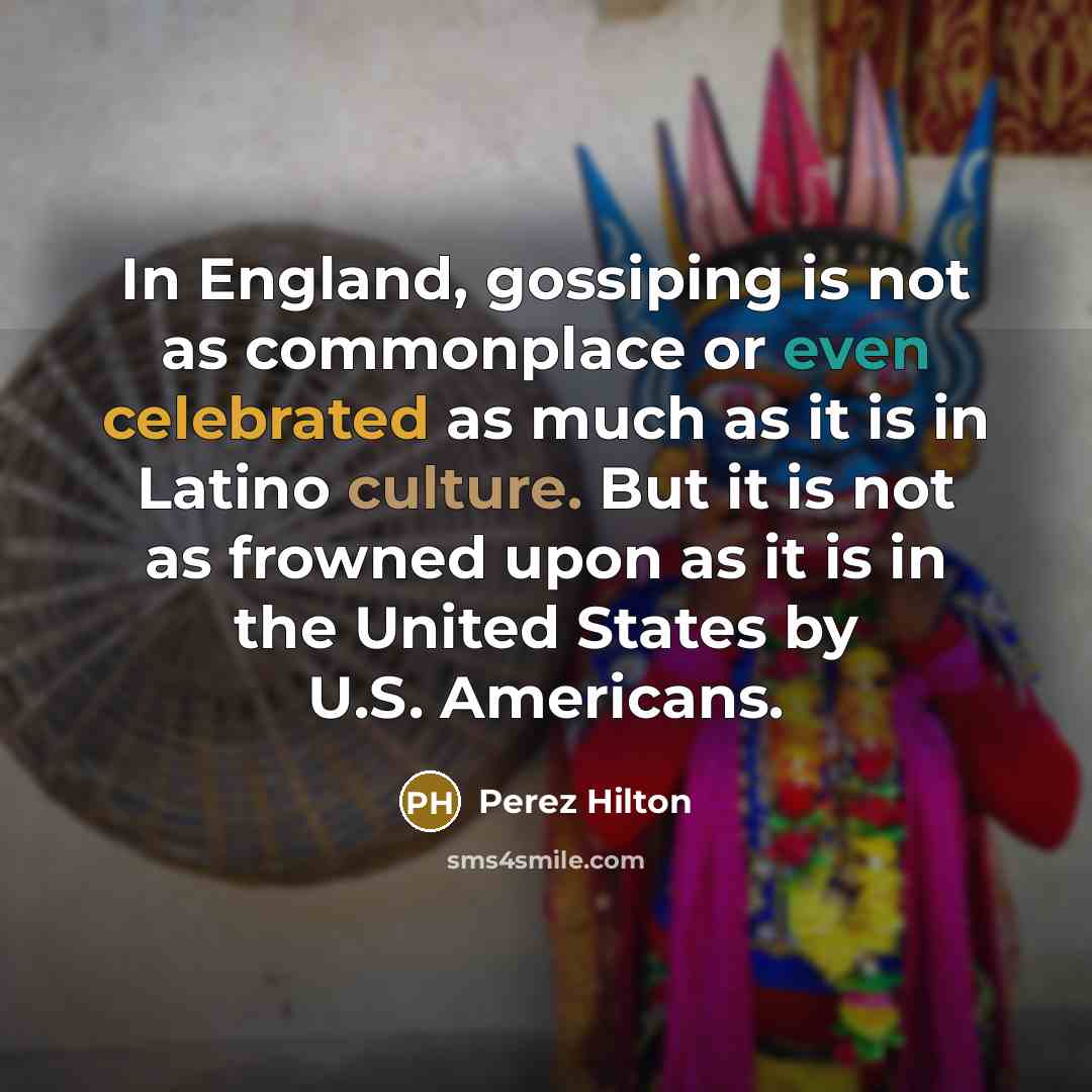 “In England, gossiping is not as commonplace or even celebrated as much as it is in Latino culture. But it is not as frowned upon as it is in the United States by U.S. Americans.” quote by Perez Hilton