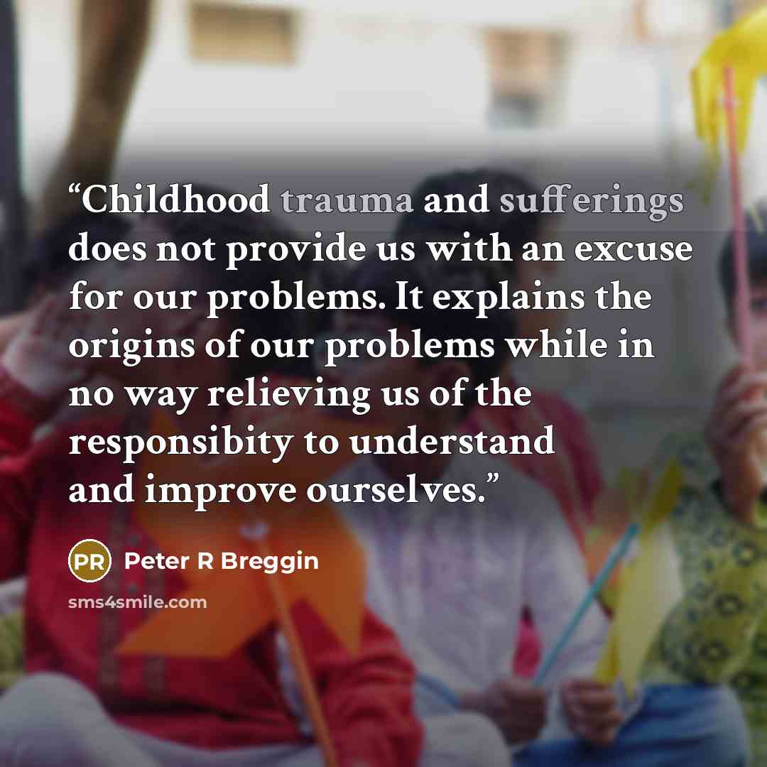 “Childhood trauma and sufferings does not provide us with an excuse for our problems. It explains the origins of our problems while in no way relieving us of the responsibity to understand and improve ourselves.” quote by Peter R Breggin