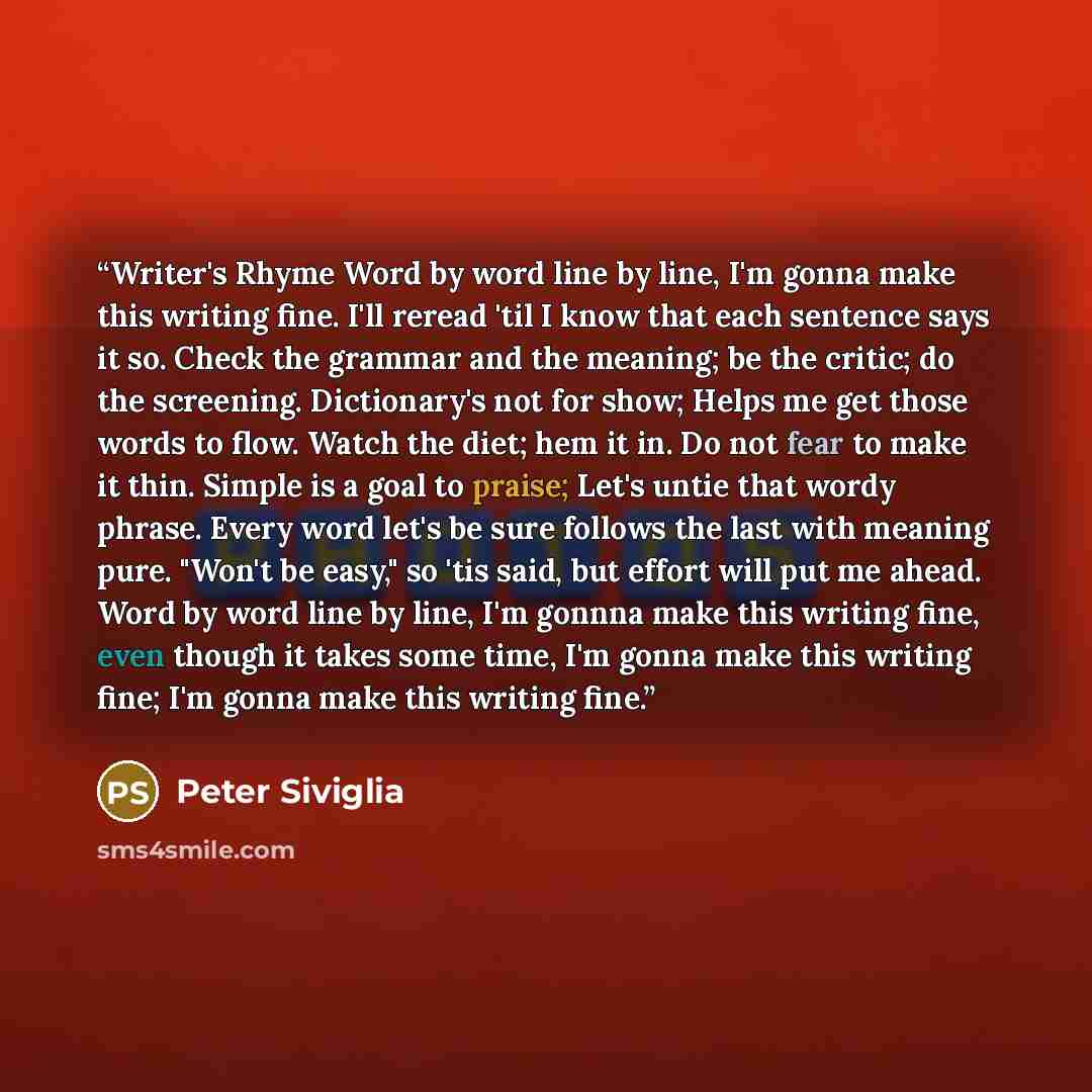 “Writer's Rhyme Word by word line by line, I'm gonna make this writing fine. I'll reread 'til I know that each sentence says it so. Check the grammar and the meaning; be the critic; do the screening. Dictionary's not for show; Helps me get those words to flow. Watch the diet; hem it in. Do not fear…” quote by Peter Siviglia