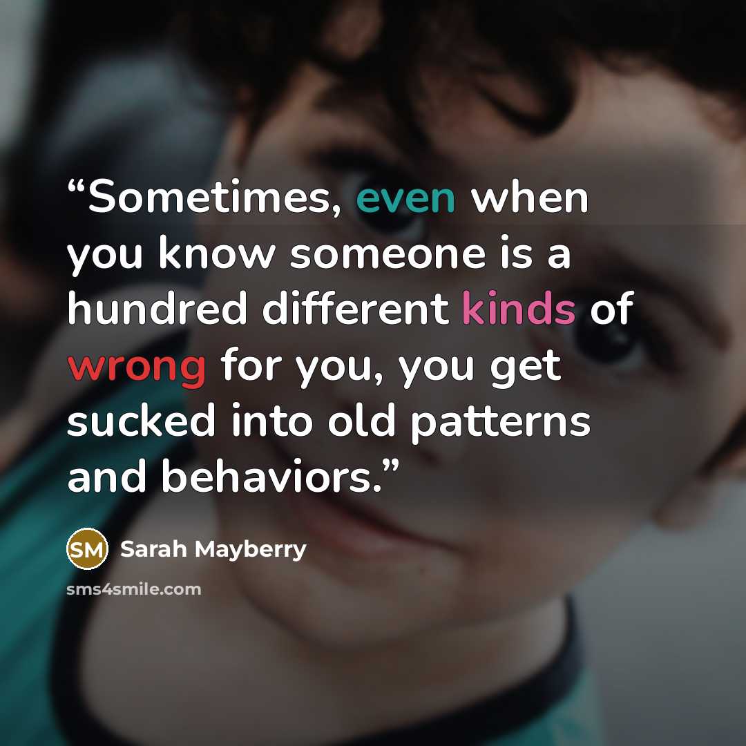 “Sometimes, even when you know someone is a hundred different kinds of wrong for you, you get sucked into old patterns and behaviors.” quote by Sarah Mayberry