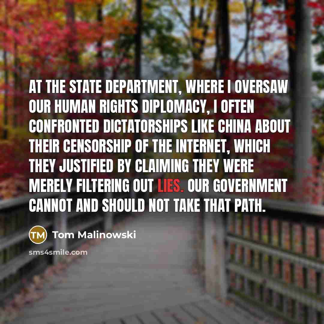“At the State Department, where I oversaw our human rights diplomacy, I often confronted dictatorships like China about their censorship of the Internet, which they justified by claiming they were merely filtering out lies. Our government cannot and should not take that path.” quote by Tom Malinowski