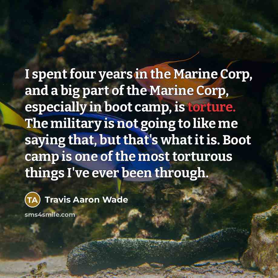 “I spent four years in the Marine Corp, and a big part of the Marine Corp, especially in boot camp, is torture. The military is not going to like me saying that, but that's what it is. Boot camp is one of the most torturous things I've ever been through.” quote by Travis Aaron Wade
