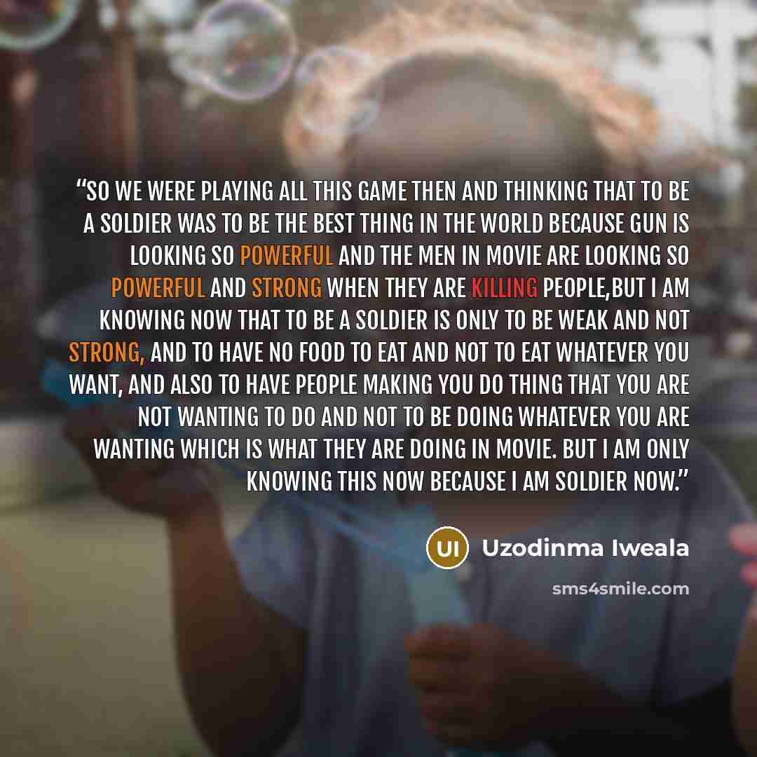 “so we were playing all this game then and thinking that to be a soldier was to be the best thing in the world because gun is looking so powerful and the men in movie are looking so powerful and strong when they are killing people,but I am knowing now that to be a soldier is only to be weak and not…” quote by Uzodinma Iweala