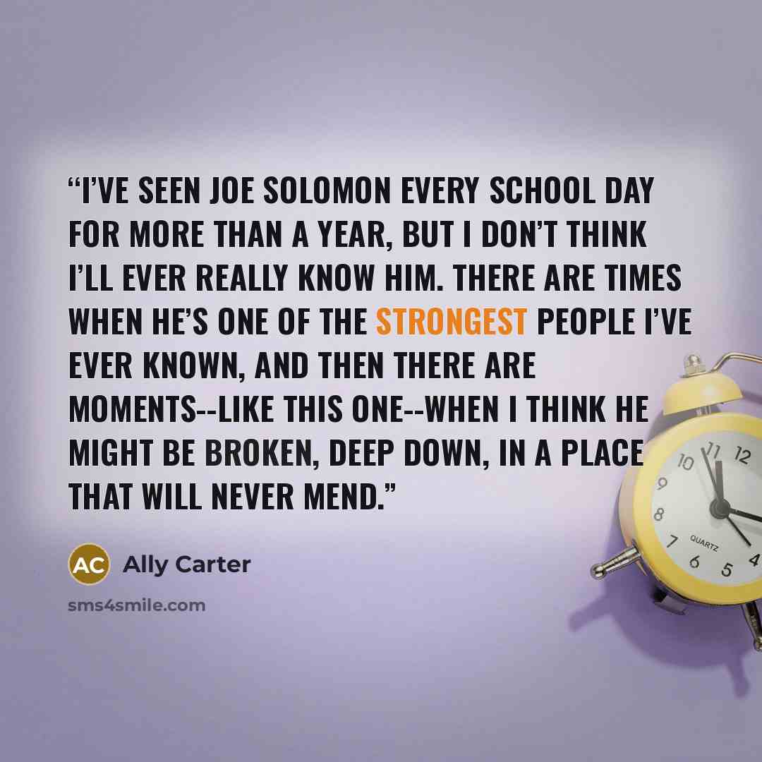 “I’ve seen Joe Solomon every school day for more than a year, but I don’t think I’ll ever really know him. There are times when he’s one of the strongest people I’ve ever known, and then there are moments--like this one--when I think he might be broken, deep down, in a place that will never mend.” quote by Ally Carter