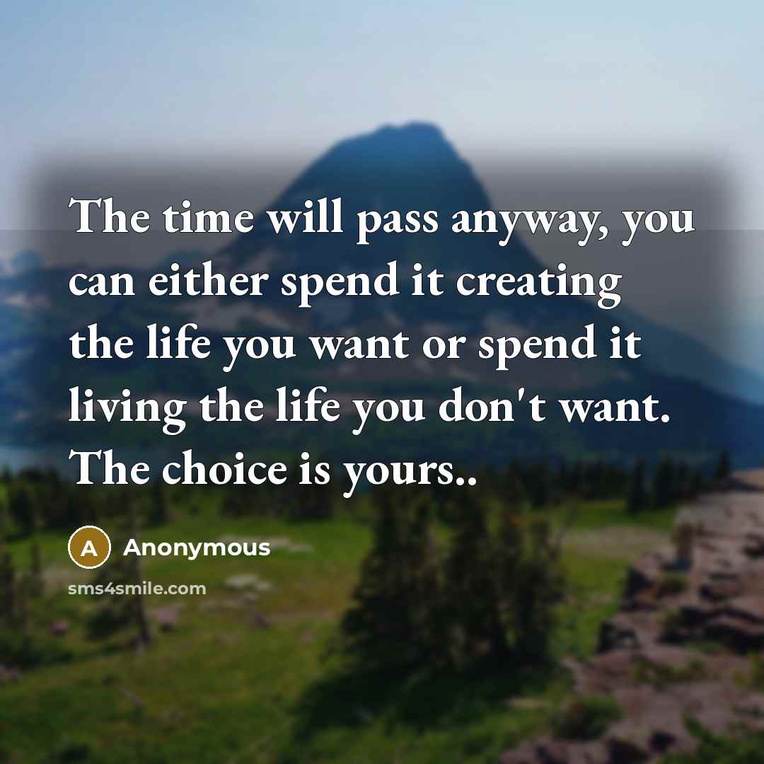 “The time will pass anyway, you can either spend it creating the life you want or spend it living the life you don't want. The choice is yours..” quote by Anonymous
