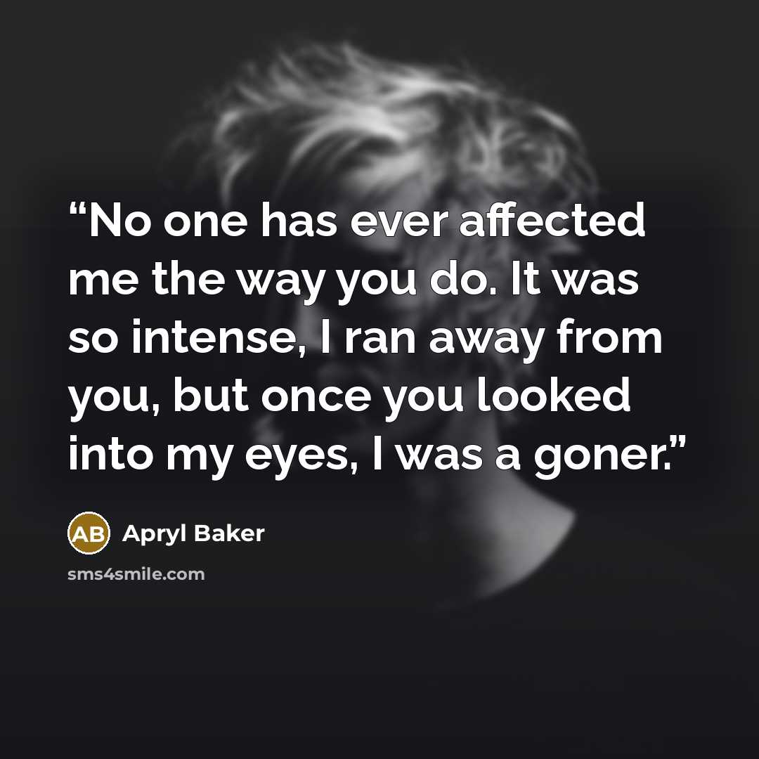 “No one has ever affected me the way you do. It was so intense, I ran away from you, but once you looked into my eyes, I was a goner.” quote by Apryl Baker