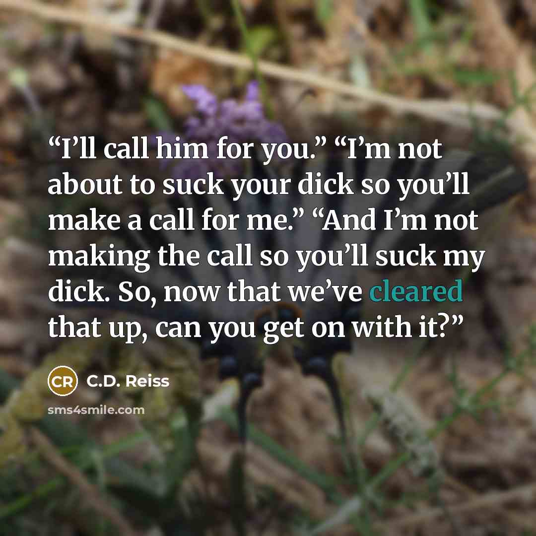 “I’ll call him for you.” “I’m not about to suck your dick so you’ll make a call for me.” “And I’m not making the call so you’ll suck my dick. So, now that we’ve cleared that up, can you get on with it?” quote by C.D. Reiss