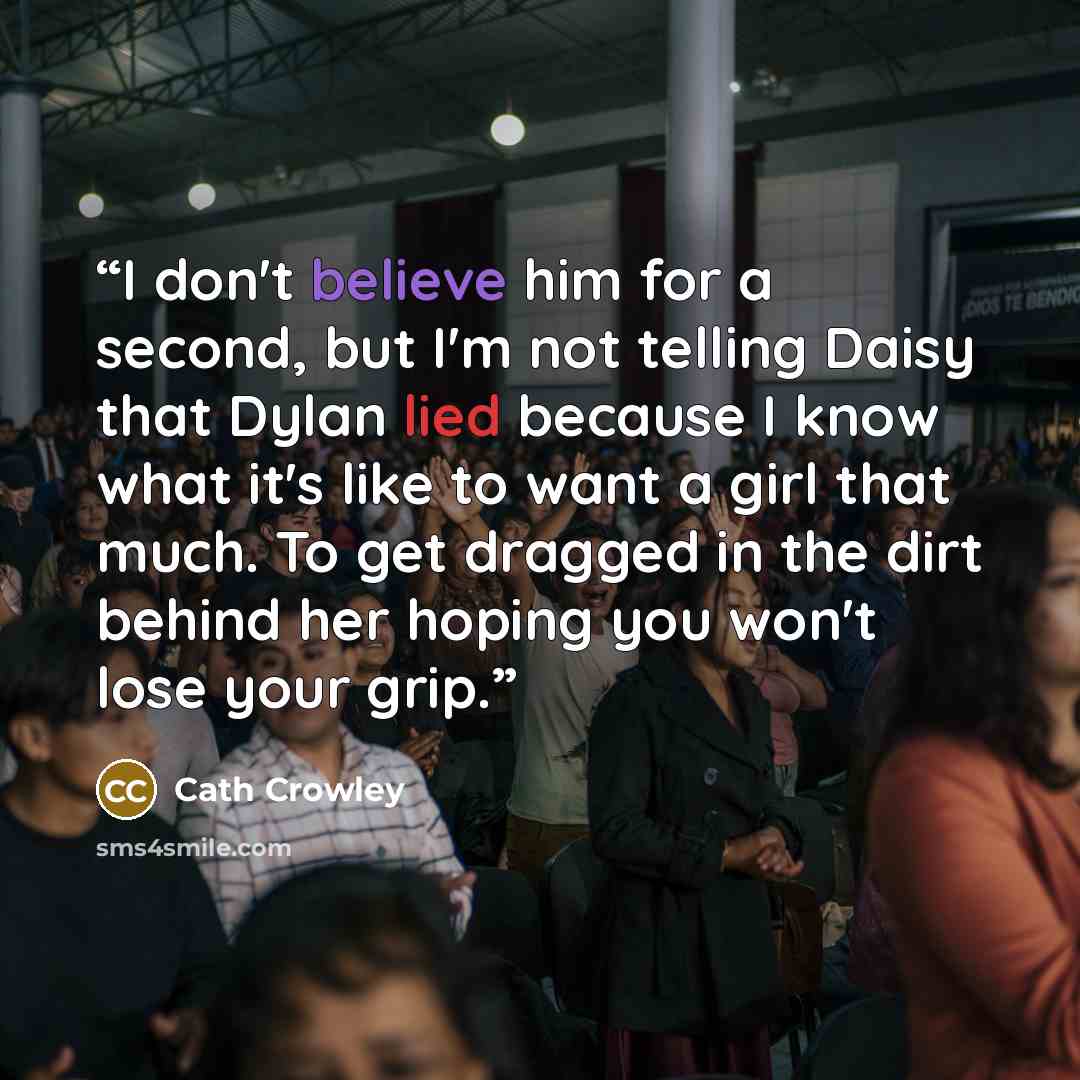 “I don't believe him for a second, but I'm not telling Daisy that Dylan lied because I know what it's like to want a girl that much. To get dragged in the dirt behind her hoping you won't lose your grip.” quote by Cath Crowley