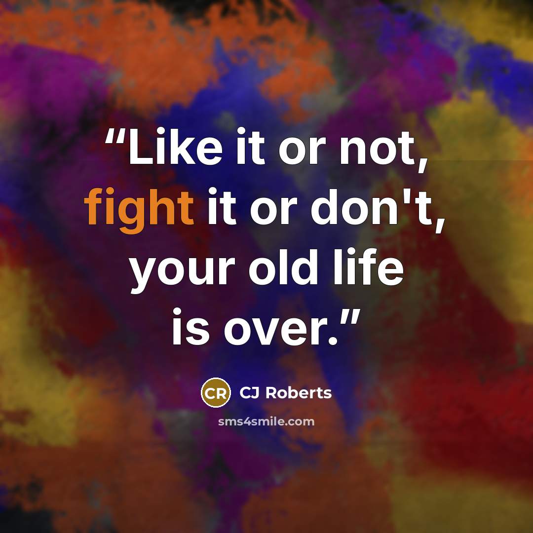 “Like it or not, fight it or don't, your old life is over.” quote by cj roberts