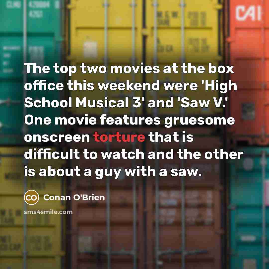 “The top two movies at the box office this weekend were 'High School Musical 3' and 'Saw V.' One movie features gruesome onscreen torture that is difficult to watch and the other is about a guy with a saw.” quote by Conan O'Brien