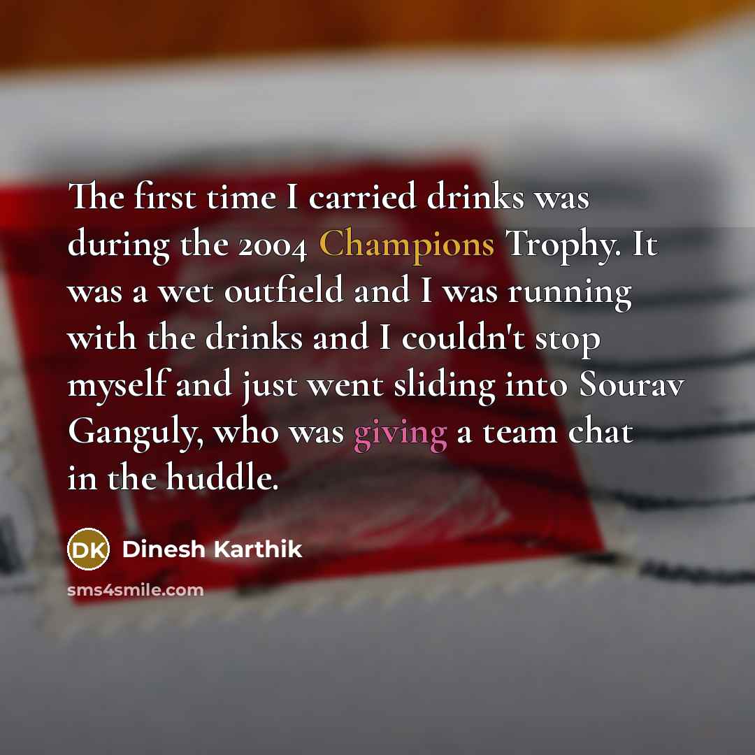 “The first time I carried drinks was during the 2004 Champions Trophy. It was a wet outfield and I was running with the drinks and I couldn't stop myself and just went sliding into Sourav Ganguly, who was giving a team chat in the huddle.” quote by Dinesh Karthik