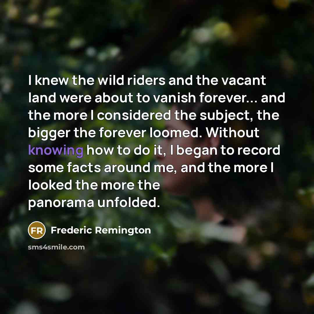 “I knew the wild riders and the vacant land were about to vanish forever... and the more I considered the subject, the bigger the forever loomed. Without knowing how to do it, I began to record some facts around me, and the more I looked the more the panorama unfolded.” quote by Frederic Remington