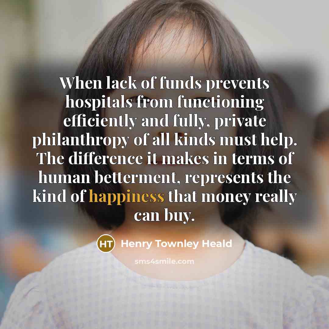 “When lack of funds prevents hospitals from functioning efficiently and fully, private philanthropy of all kinds must help. The difference it makes in terms of human betterment, represents the kind of happiness that money really can buy.” quote by Henry Townley Heald