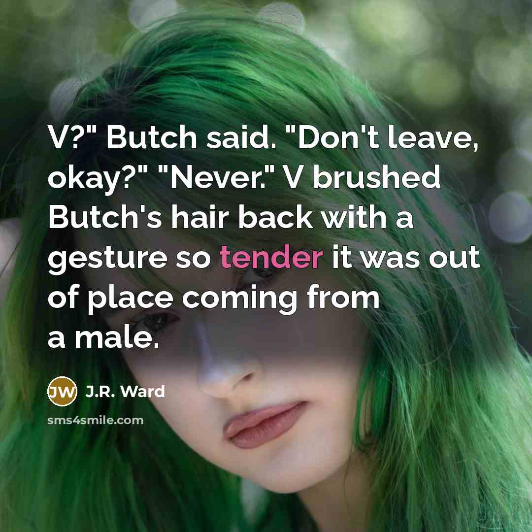 “V?" Butch said. "Don't leave, okay?" "Never." V brushed Butch's hair back with a gesture so tender it was out of place coming from a male.” quote by J.R. Ward