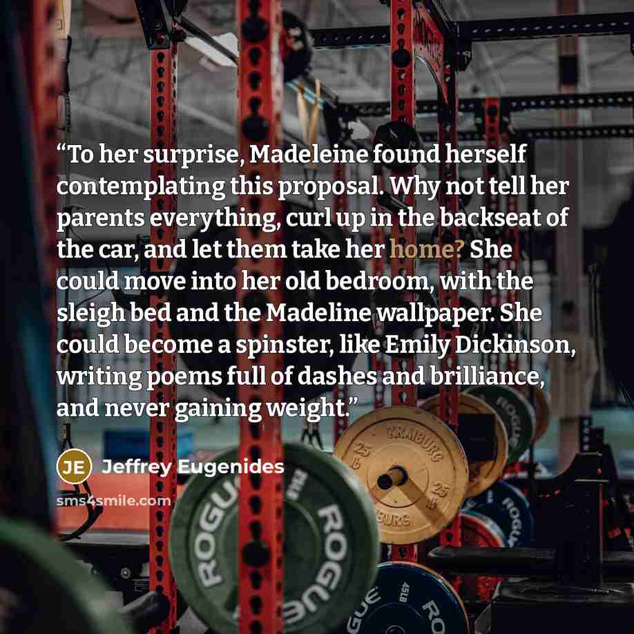 “To her surprise, Madeleine found herself contemplating this proposal. Why not tell her parents everything, curl up in the backseat of the car, and let them take her home? She could move into her old bedroom, with the sleigh bed and the Madeline wallpaper. She could become a spinster, like Emily…” quote by Jeffrey Eugenides