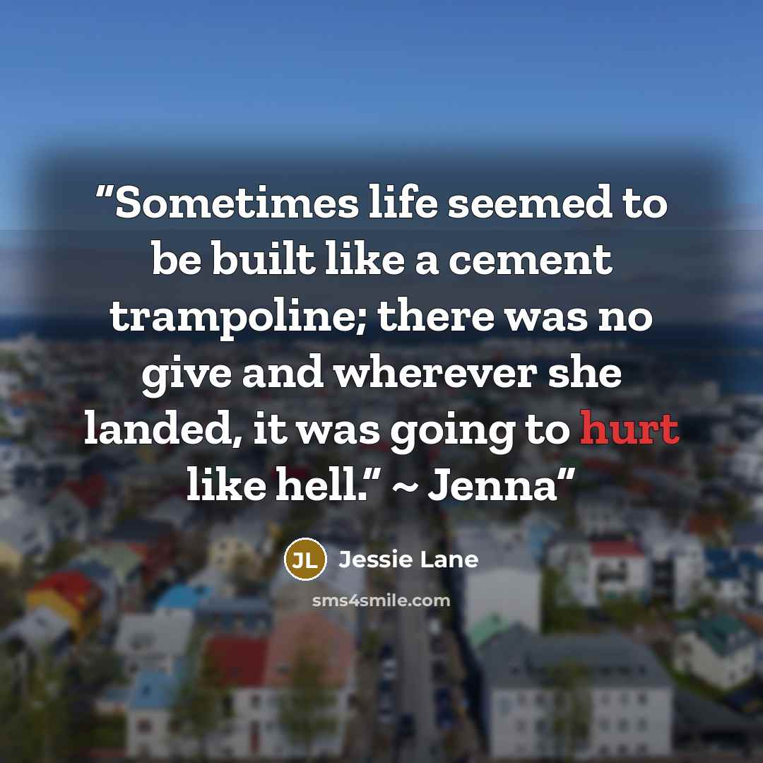 “Sometimes life seemed to be built like a cement trampoline; there was no give and wherever she landed, it was going to hurt like hell.” ~ Jenna” quote by Jessie Lane