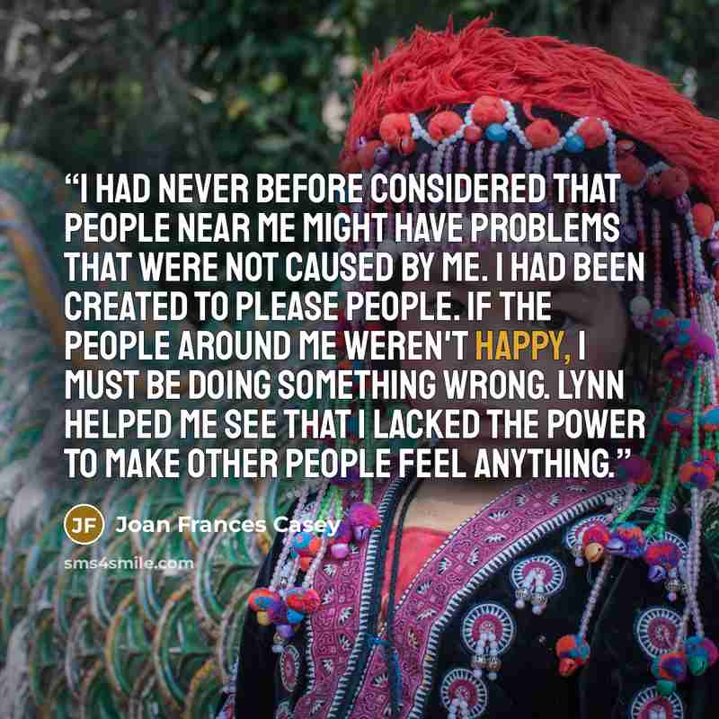 “I had never before considered that people near me might have problems that were not caused by me. I had been created to please people. If the people around me weren't happy, I must be doing something wrong. Lynn helped me see that I lacked the power to make other people feel anything.” quote by Joan Frances Casey