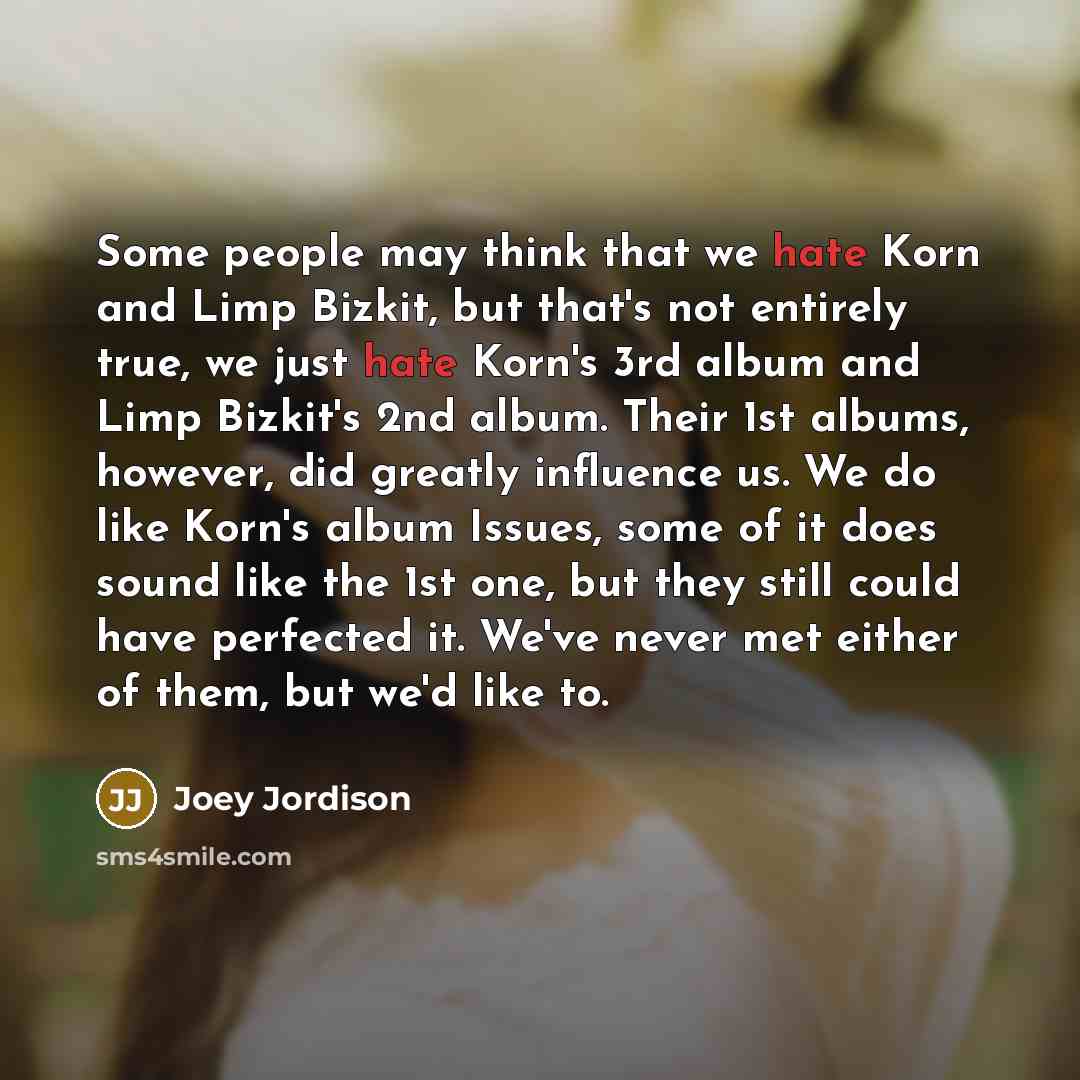 “Some people may think that we hate Korn and Limp Bizkit, but that's not entirely true, we just hate Korn's 3rd album and Limp Bizkit's 2nd album. Their 1st albums, however, did greatly influence us. We do like Korn's album Issues, some of it does sound like the 1st one, but they still could have…” quote by Joey Jordison