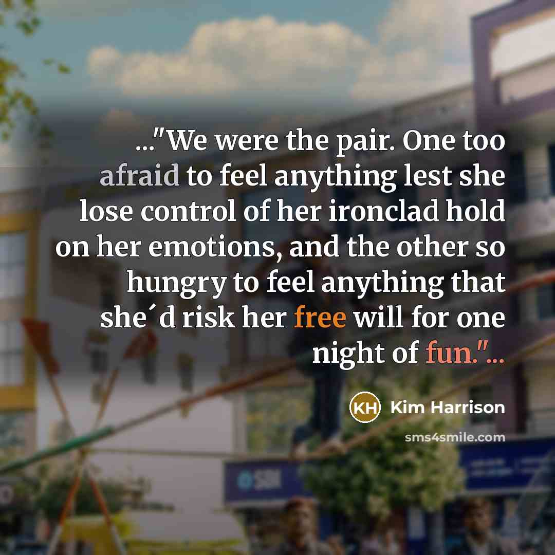 “..."We were the pair. One too afraid to feel anything lest she lose control of her ironclad hold on her emotions, and the other so hungry to feel anything that she´d risk her free will for one night of fun."...” quote by Kim Harrison