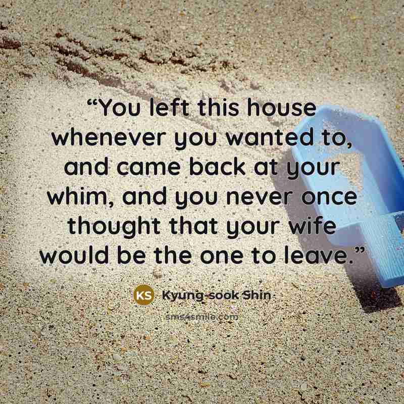 “You left this house whenever you wanted to, and came back at your whim, and you never once thought that your wife would be the one to leave.” quote by Kyung-Sook Shin