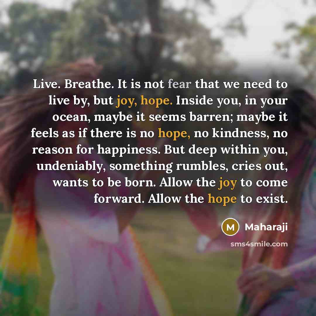 “Live. Breathe. It is not fear that we need to live by, but joy, hope. Inside you, in your ocean, maybe it seems barren; maybe it feels as if there is no hope, no kindness, no reason for happiness. But deep within you, undeniably, something rumbles, cries out, wants to be born. Allow the joy to…” quote by Maharaji