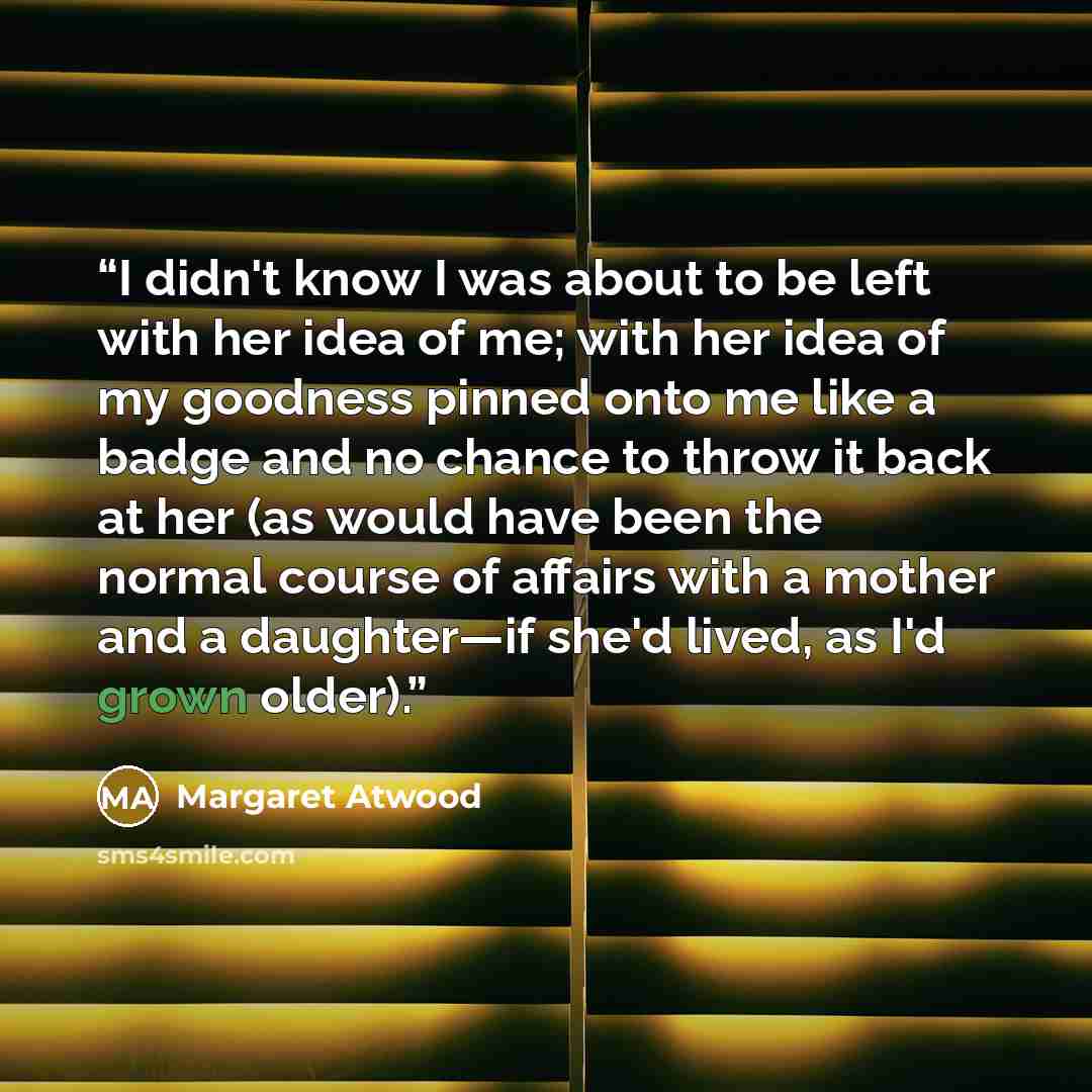 “I didn't know I was about to be left with her idea of me; with her idea of my goodness pinned onto me like a badge and no chance to throw it back at her (as would have been the normal course of affairs with a mother and a daughter—if she'd lived, as I'd grown older).” quote by Margaret Atwood
